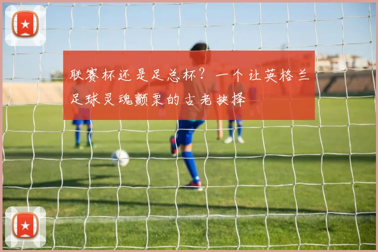 联赛杯还是足总杯?一个让英格兰足球灵魂颤栗的古老抉择