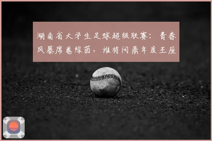 湖南省大学生足球超级联赛:青春风暴席卷绿茵,谁将问鼎年度王座?