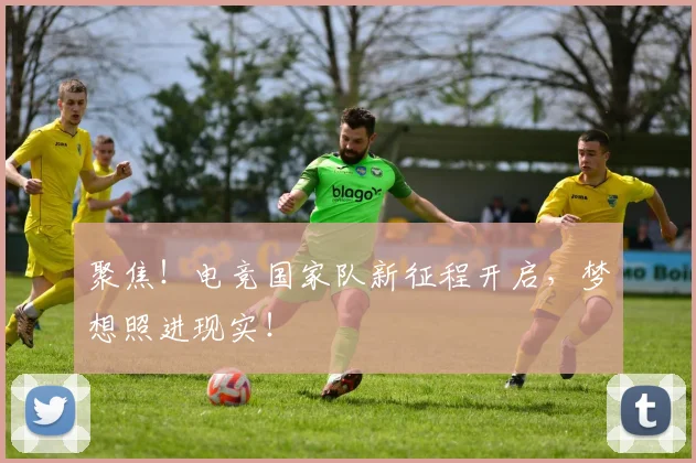 聚焦！电竞国家队新征程开启，梦想照进现实！