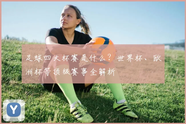 足球四大杯赛是什么？世界杯、欧洲杯等顶级赛事全解析